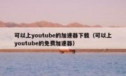 可以上youtube的加速器下载（可以上youtube的免费加速器）