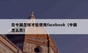 在中国怎样才能使用facebook（中国怎么弄）