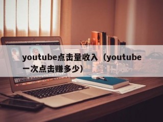 youtube点击量收入（youtube一次点击赚多少）