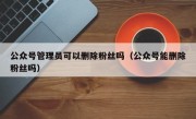 公众号管理员可以删除粉丝吗（公众号能删除粉丝吗）