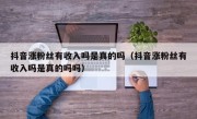 抖音涨粉丝有收入吗是真的吗（抖音涨粉丝有收入吗是真的吗吗）