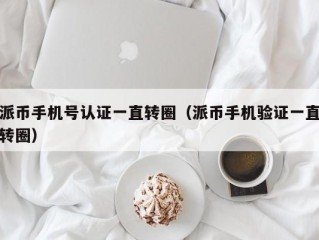 派币手机号认证一直转圈（派币手机验证一直转圈）