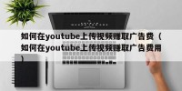 如何在youtube上传视频赚取广告费（如何在youtube上传视频赚取广告费用）