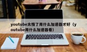 youtube太慢了用什么加速器才好（youtube用什么加速器看）