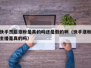 快手然后涨粉是真的吗还是假的啊（快手涨粉主播是真的吗）