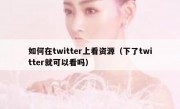如何在twitter上看资源（下了twitter就可以看吗）