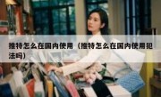 推特怎么在国内使用（推特怎么在国内使用犯法吗）