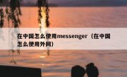 在中国怎么使用messenger（在中国怎么使用外网）