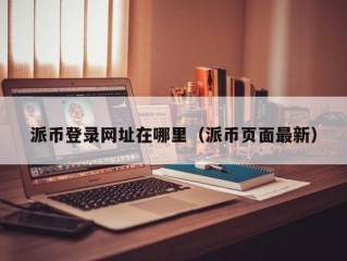 派币登录网址在哪里（派币页面最新）