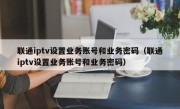 联通iptv设置业务账号和业务密码（联通iptv设置业务账号和业务密码）