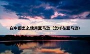在中国怎么使用亚马逊（怎样在亚马逊）