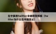 在中国用twitter会被网警抓嘛（twitter为什么在中国禁止）
