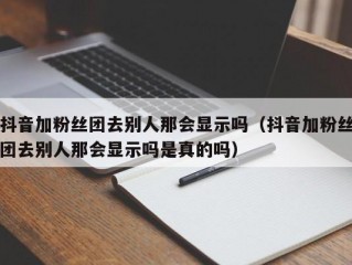 抖音加粉丝团去别人那会显示吗（抖音加粉丝团去别人那会显示吗是真的吗）