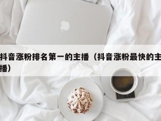 抖音涨粉排名第一的主播（抖音涨粉最快的主播）