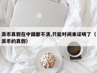 派币真假在中国都不清,只能时间来证明了（派币的真假）