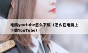 电脑youtube怎么下载（怎么在电脑上下载YouTube）