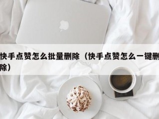 快手点赞怎么批量删除（快手点赞怎么一键删除）