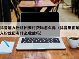 抖音加入粉丝团要付费吗怎么弄（抖音里面加入粉丝团有什么收益吗）