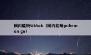 国内能玩tiktok（国内能玩pokemon go）