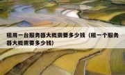 租用一台服务器大概需要多少钱（租一个服务器大概需要多少钱）