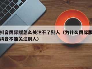 抖音国际版怎么关注不了别人（为什么国际版抖音不能关注别人）