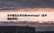在中国怎么可以用whatsapp?（在中国能用吗）