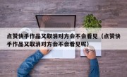 点赞快手作品又取消对方会不会看见（点赞快手作品又取消对方会不会看见呢）