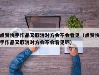 点赞快手作品又取消对方会不会看见（点赞快手作品又取消对方会不会看见呢）