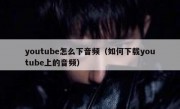 youtube怎么下音频（如何下载youtube上的音频）