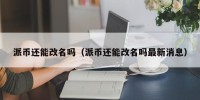 派币还能改名吗（派币还能改名吗最新消息）