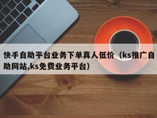 快手自助平台业务下单真人低价（ks推广自助网站,ks免费业务平台）