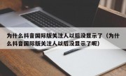 为什么抖音国际版关注人以后没显示了（为什么抖音国际版关注人以后没显示了呢）