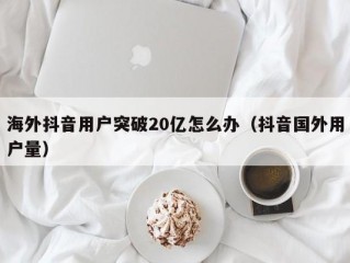 海外抖音用户突破20亿怎么办（抖音国外用户量）