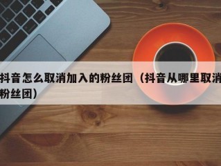抖音怎么取消加入的粉丝团（抖音从哪里取消粉丝团）