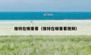 推特在哪里看（推特在哪里看视频）