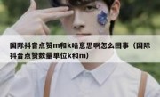 国际抖音点赞m和k啥意思啊怎么回事（国际抖音点赞数量单位k和m）