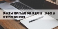 快手里点赞的作品能不能批量取消（快手里点赞的作品如何删除）