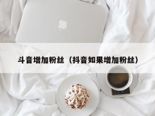 斗音增加粉丝（抖音如果增加粉丝）