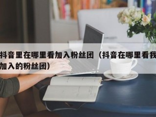 抖音里在哪里看加入粉丝团（抖音在哪里看我加入的粉丝团）