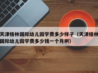 天津格林国际幼儿园学费多少样子（天津格林国际幼儿园学费多少钱一个月啊）
