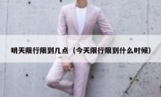 明天限行限到几点（今天限行限到什么时候）