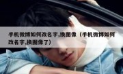手机微博如何改名字,换图像（手机微博如何改名字,换图像了）