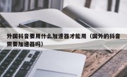 外国抖音要用什么加速器才能用（国外的抖音需要加速器吗）