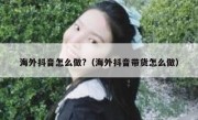 海外抖音怎么做?（海外抖音带货怎么做）