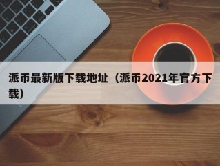 派币最新版下载地址（派币2021年官方下载）