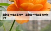 最新推特博主是谁啊（最新推特博主是谁啊知乎）