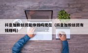 抖音加粉丝团能挣钱吗现在（抖音加粉丝团有钱赚吗）