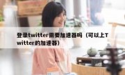 登录twitter需要加速器吗（可以上Twitter的加速器）