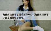 为什么注册不了国家反诈中心（为什么注册不了国家反诈中心账号）