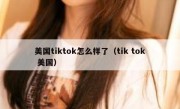 美国tiktok怎么样了（tik tok 美国）